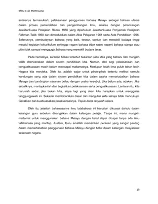 BMM 3109 MORFOLOGI
19
antaranya termasuklah; pelaksanaan penggunaan bahasa Melayu sebagai bahasa utama
dalam proses pemerolehan dan pengembangan ilmu, selaras dengan perancangan
Jawatankuasa Pelajaran Razak 1956 yang diperkukuh Jawatankuasa Penyemak Pelajaran
Rahman Talib 1960 dan dimaktubkan dalam Akta Pelajaran 1961 serta Akta Pendidikan 1996.
Seterusnya, pembudayaan bahasa yang baik, teratur, santun dan mewakili budaya tinggi
melalui kegiatan kokurikulum sehingga ragam bahasa tidak rasmi seperti bahasa slanga atau
pijin tidak sampai menggugat bahasa yang mewakili budaya teras.
Pada hematnya, saranan beliau tersebut bukanlah satu idea yang baharu dan mungkin
telah direncanakan dalam sistem pendidikan kita. Namun, dari segi pelaksanaan dan
penguatkuasaan masih belum mencapai matlamatnya. Meskipun telah lima puluh tahun lebih
Negara kita merdeka. Oleh itu, adalah wajar untuk pihak-pihak tertentu melihat semula
kandungan yang ada dalam sistem pendidikan kita dalam usaha memartabatkan bahasa
Melayu dan bandingkan saranan beliau dengan usaha tersebut. Jika belum ada, adakan. Jika
sebaliknya, mantapkanlah dan tingkatkan pelaksanaan serta penguatkuasaan. Lantaran itu, kita
haruslah sedar, jika bukan kita, siapa lagi yang akan kita harapkan untuk menggalas
tanggungjawab ini. Sekadar membicarakan dasar dan mengubal akta sahaja tidak mencukupi.
Gerakkan dan kuatkuasakan pelaksanaannya. Tepuk dada tanyalah selera.
Oleh itu, jelaslah bahawasanya ilmu tatabahasa ini haruslah dikuasai dahulu dalam
kalangan guru sebelum dikongsikan dalam kalangan pelajar. Tanpa ini, mana mungkin
matlamat untuk menggunakan bahasa Melayu dengan betul dapat dicapai tanpa ada ilmu
tatabahasa yang mantap. Justeru, Guru amatlah memainkan peranan yang sangat penting
dalam memartabatkan penggunaan bahasa Melayu dengan betul dalam kalangan masyarakat
sesebuah negara.
 