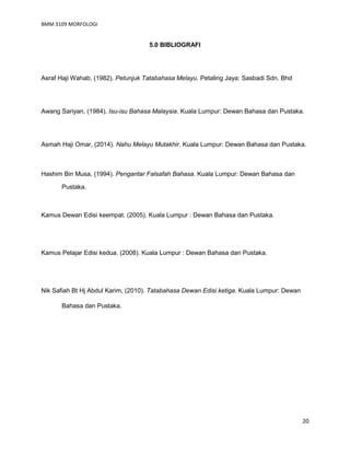 BMM 3109 MORFOLOGI
20
5.0 BIBLIOGRAFI
Asraf Haji Wahab, (1982). Petunjuk Tatabahasa Melayu. Petaling Jaya: Sasbadi Sdn. Bhd
Awang Sariyan, (1984). Isu-isu Bahasa Malaysia. Kuala Lumpur: Dewan Bahasa dan Pustaka.
Asmah Haji Omar, (2014). Nahu Melayu Mutakhir. Kuala Lumpur: Dewan Bahasa dan Pustaka.
Hashim Bin Musa, (1994). Pengantar Falsafah Bahasa. Kuala Lumpur: Dewan Bahasa dan
Pustaka.
Kamus Dewan Edisi keempat. (2005). Kuala Lumpur : Dewan Bahasa dan Pustaka.
Kamus Pelajar Edisi kedua. (2008). Kuala Lumpur : Dewan Bahasa dan Pustaka.
Nik Safiah Bt Hj Abdul Karim, (2010). Tatabahasa Dewan Edisi ketiga. Kuala Lumpur: Dewan
Bahasa dan Pustaka.
 