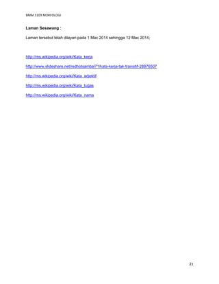 BMM 3109 MORFOLOGI
21
Laman Sesawang :
Laman tersebut telah dilayari pada 1 Mac 2014 sehingga 12 Mac 2014;
http://ms.wikipedia.org/wiki/Kata_kerja
http://www.slideshare.net/redhotsambal71/kata-kerja-tak-transitif-28876507
http://ms.wikipedia.org/wiki/Kata_adjektif
http://ms.wikipedia.org/wiki/Kata_tugas
http://ms.wikipedia.org/wiki/Kata_nama
 