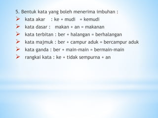 5. Bentuk kata yang boleh menerima imbuhan :
 kata akar : ke + mudi = kemudi
 kata dasar : makan + an = makanan
 kata terbitan : ber + halangan = berhalangan
 kata majmuk : ber + campur aduk = bercampur aduk
 kata ganda : ber + main-main = bermain-main
 rangkai kata : ke + tidak sempurna + an
 