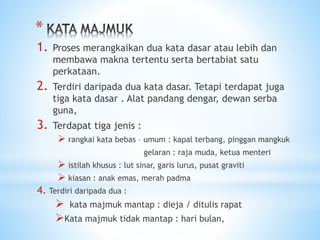 *
1. Proses merangkaikan dua kata dasar atau lebih dan
membawa makna tertentu serta bertabiat satu
perkataan.
2. Terdiri daripada dua kata dasar. Tetapi terdapat juga
tiga kata dasar . Alat pandang dengar, dewan serba
guna,
3. Terdapat tiga jenis :
 rangkai kata bebas – umum : kapal terbang, pinggan mangkuk
gelaran : raja muda, ketua menteri
 istilah khusus : lut sinar, garis lurus, pusat graviti
 kiasan : anak emas, merah padma
4. Terdiri daripada dua :
 kata majmuk mantap : dieja / ditulis rapat
Kata majmuk tidak mantap : hari bulan,
 