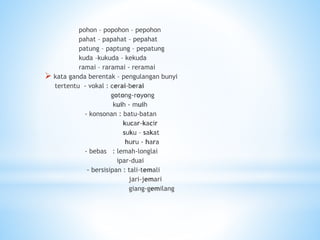pohon – popohon – pepohon
pahat – papahat – pepahat
patung – paptung – pepatung
kuda –kukuda – kekuda
ramai – raramai - reramai
 kata ganda berentak – pengulangan bunyi
tertentu - vokal : cerai-berai
gotong-royong
kuih - muih
- konsonan : batu-batan
kucar-kacir
suku – sakat
huru - hara
- bebas : lemah-longlai
ipar-duai
- bersisipan : tali-temali
jari-jemari
giang-gemilang
 