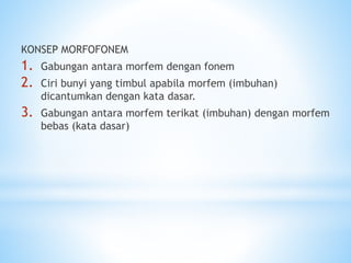 KONSEP MORFOFONEM
1. Gabungan antara morfem dengan fonem
2. Ciri bunyi yang timbul apabila morfem (imbuhan)
dicantumkan dengan kata dasar.
3. Gabungan antara morfem terikat (imbuhan) dengan morfem
bebas (kata dasar)
 