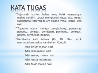 *Sejumlah morfem bebas yang tidak mempunyai
makna sendiri, tetapi mempunyai tugas atau fungsi
tatabahasa tertentu dalam binaan frasa, klausa, dan
ayat.
*Tugasnya adalah sebagai penghubung, penerang,
penentu, penguat, pendepan, pembantu, penegas,
penafi, pembenar, pemeri,
*Membantu kata utama (KN, KK, KA) untuk
menimbulkan makna tambahan. Contoh :
Adik belum makan nasi
Adik akan makan nasi
Adik sedang makan nasi
Adik masih makan nasi
Adik telah makan nasi
 