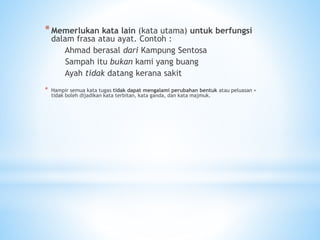 *Memerlukan kata lain (kata utama) untuk berfungsi
dalam frasa atau ayat. Contoh :
Ahmad berasal dari Kampung Sentosa
Sampah itu bukan kami yang buang
Ayah tidak datang kerana sakit
* Hampir semua kata tugas tidak dapat mengalami perubahan bentuk atau peluasan =
tidak boleh dijadikan kata terbitan, kata ganda, dan kata majmuk.
 
