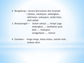 2. Bergabung = secara bercantum dan terpisah
= jikalau, meskipun, sedangkan,
sekiranya, walaupun, andai kata,
oleh sebab
3. Berpasangan = bukan sahaja ... tetapi juga
sedangkan ... tambahan pula
baik ... mahupun
sungguhpun ... namun
4. Gandaan - moga-moga, kalau-kalau, seolah-olah,
seakan-akan
 