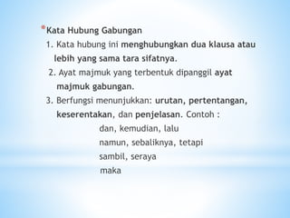 *Kata Hubung Gabungan
1. Kata hubung ini menghubungkan dua klausa atau
lebih yang sama tara sifatnya.
2. Ayat majmuk yang terbentuk dipanggil ayat
majmuk gabungan.
3. Berfungsi menunjukkan: urutan, pertentangan,
keserentakan, dan penjelasan. Contoh :
dan, kemudian, lalu
namun, sebaliknya, tetapi
sambil, seraya
maka
 