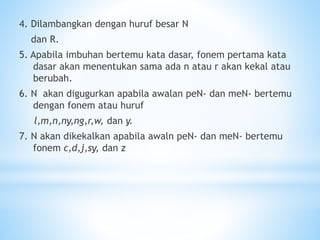4. Dilambangkan dengan huruf besar N
dan R.
5. Apabila imbuhan bertemu kata dasar, fonem pertama kata
dasar akan menentukan sama ada n atau r akan kekal atau
berubah.
6. N akan digugurkan apabila awalan peN- dan meN- bertemu
dengan fonem atau huruf
l,m,n,ny,ng,r,w, dan y.
7. N akan dikekalkan apabila awaln peN- dan meN- bertemu
fonem c,d,j,sy, dan z
 