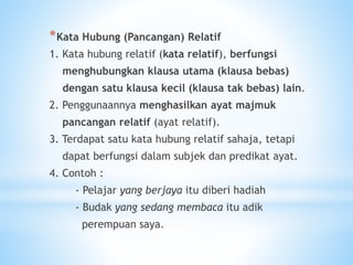 *Kata Hubung (Pancangan) Relatif
1. Kata hubung relatif (kata relatif), berfungsi
menghubungkan klausa utama (klausa bebas)
dengan satu klausa kecil (klausa tak bebas) lain.
2. Penggunaannya menghasilkan ayat majmuk
pancangan relatif (ayat relatif).
3. Terdapat satu kata hubung relatif sahaja, tetapi
dapat berfungsi dalam subjek dan predikat ayat.
4. Contoh :
- Pelajar yang berjaya itu diberi hadiah
- Budak yang sedang membaca itu adik
perempuan saya.
 