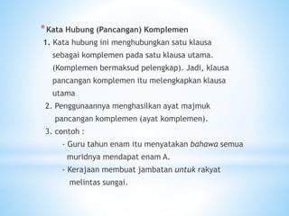 *Kata Hubung (Pancangan) Komplemen
1. Kata hubung ini menghubungkan satu klausa
sebagai komplemen pada satu klausa utama.
(Komplemen bermaksud pelengkap). Jadi, klausa
pancangan komplemen itu melengkapkan klausa
utama
2. Penggunaannya menghasilkan ayat majmuk
pancangan komplemen (ayat komplemen).
3. contoh :
- Guru tahun enam itu menyatakan bahawa semua
muridnya mendapat enam A.
- Kerajaan membuat jambatan untuk rakyat
melintas sungai.
 