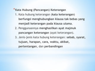 *Kata Hubung (Pancangan) Keterangan
1. Kata hubung keterangan (kata keterangan)
berfungsi menghubungkan klausa tak bebas yang
menjadi keterangan pada klausa utama.
2. Penggunaannya menghasilkan ayat majmuk
pancangan keterangan (ayat keterangan).
3. Jenis-jenis kata hubung keterangan: sebab, syarat,
tujuan, harapan, cara, waktu, akibat,
pertentangan, dan perbandingan
 