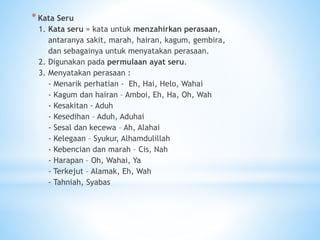 *Kata Seru
1. Kata seru = kata untuk menzahirkan perasaan,
antaranya sakit, marah, hairan, kagum, gembira,
dan sebagainya untuk menyatakan perasaan.
2. Digunakan pada permulaan ayat seru.
3. Menyatakan perasaan :
- Menarik perhatian - Eh, Hai, Helo, Wahai
- Kagum dan hairan – Amboi, Eh, Ha, Oh, Wah
- Kesakitan - Aduh
- Kesedihan – Aduh, Aduhai
- Sesal dan kecewa – Ah, Alahai
- Kelegaan – Syukur, Alhamdulillah
- Kebencian dan marah – Cis, Nah
- Harapan – Oh, Wahai, Ya
- Terkejut – Alamak, Eh, Wah
- Tahniah, Syabas
 