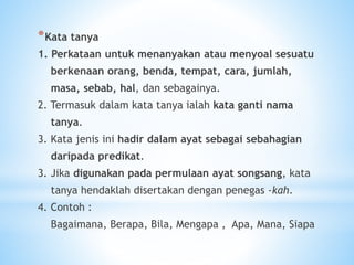 *Kata tanya
1. Perkataan untuk menanyakan atau menyoal sesuatu
berkenaan orang, benda, tempat, cara, jumlah,
masa, sebab, hal, dan sebagainya.
2. Termasuk dalam kata tanya ialah kata ganti nama
tanya.
3. Kata jenis ini hadir dalam ayat sebagai sebahagian
daripada predikat.
3. Jika digunakan pada permulaan ayat songsang, kata
tanya hendaklah disertakan dengan penegas -kah.
4. Contoh :
Bagaimana, Berapa, Bila, Mengapa , Apa, Mana, Siapa
 