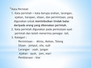 *Kata Perintah
1. Kata perintah = kata berupa arahan, larangan,
ajakan, harapan, silaan, dan permintaan, yang
digunakan untuk menimbulkan tindak balas
daripada orang yang dikenakan perintah.
2. Kata perintah digunakan pada permulaan ayat
perintah dan boleh menerima penegas -lah.
3. Kategori :
Permintaan - Minta, Mohon, Tolong
Silaan – jemput, sila, sudi
Larangan – usah, jangan
Ajakan – ayuh, jom, mari
Pembiaraan - biar
 