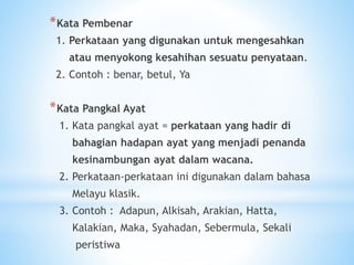 *Kata Pembenar
1. Perkataan yang digunakan untuk mengesahkan
atau menyokong kesahihan sesuatu penyataan.
2. Contoh : benar, betul, Ya
*Kata Pangkal Ayat
1. Kata pangkal ayat = perkataan yang hadir di
bahagian hadapan ayat yang menjadi penanda
kesinambungan ayat dalam wacana.
2. Perkataan-perkataan ini digunakan dalam bahasa
Melayu klasik.
3. Contoh : Adapun, Alkisah, Arakian, Hatta,
Kalakian, Maka, Syahadan, Sebermula, Sekali
peristiwa
 