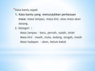 *Kata bantu aspek
1. Kata bantu yang menunjukkan perbezaan
masa: masa lampau, masa kini, atau masa akan
datang.
2. Kategori :
Masa lampau – baru, pernah, sudah, telah
Masa kini – masih, mula, sedang, tengah, masih
Masa hadapan - akan, belum bakal
 