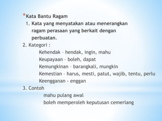 *Kata Bantu Ragam
1. Kata yang menyatakan atau menerangkan
ragam perasaan yang berkait dengan
perbuatan.
2. Kategori :
Kehendak – hendak, ingin, mahu
Keupayaan – boleh, dapat
Kemungkinan – barangkali, mungkin
Kemestian – harus, mesti, patut, wajib, tentu, perlu
Keengganan - enggan
3. Contoh
mahu pulang awal
boleh memperoleh keputusan cemerlang
 