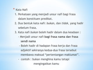 * Kata Nafi
1. Perkataan yang menjadi unsur nafi bagi frasa
dalam konstituen predikat.
2. Dua bentuk kata nafi: bukan, dan tidak, yang hadir
sebelum frasa.
3. Kata nafi bukan boleh hadir dalam dua keadaan :
- Menjadi unsur nafi bagi frasa nama dan frasa
sendi nama
- Boleh hadir di hadapan frasa kerja dan frasa
adjektif sekiranya kedua-dua frasa tersebut
membawa maksud “pertentangan maklumat”.
- contoh : bukan menghina kamu tetapi
mengingatkan kamu
 