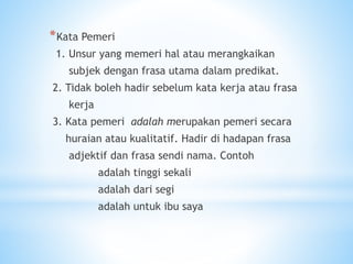 *Kata Pemeri
1. Unsur yang memeri hal atau merangkaikan
subjek dengan frasa utama dalam predikat.
2. Tidak boleh hadir sebelum kata kerja atau frasa
kerja
3. Kata pemeri adalah merupakan pemeri secara
huraian atau kualitatif. Hadir di hadapan frasa
adjektif dan frasa sendi nama. Contoh
adalah tinggi sekali
adalah dari segi
adalah untuk ibu saya
 