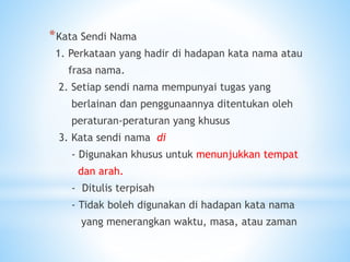 *Kata Sendi Nama
1. Perkataan yang hadir di hadapan kata nama atau
frasa nama.
2. Setiap sendi nama mempunyai tugas yang
berlainan dan penggunaannya ditentukan oleh
peraturan-peraturan yang khusus
3. Kata sendi nama di
- Digunakan khusus untuk menunjukkan tempat
dan arah.
- Ditulis terpisah
- Tidak boleh digunakan di hadapan kata nama
yang menerangkan waktu, masa, atau zaman
 