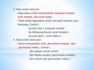 4. Kata sendi nama ke
- Digunakan untuk menunjukkan tumpuan tempat,
arah tempat, dan arah waktu.
- Tidak boleh digunakan untuk merujuk manusia atau
binatang. Contoh :
ke Alor Star ( tumpuan tempat
ke belakang dewan (arah tempat )
ke saat akhir ( arah waktu )
5. Kata sendi nama dari
- Untuk menyatakan arah, permulaan tempat, dan
permulaan waktu. Contoh :
dari depan rumah (arah)
dari Kuala Lumpur (permulaan tempat)
dari subuh lagi (permulaan waktu )
 
