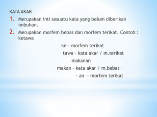 KATA AKAR
1. Merupakan inti sesuatu kata yang belum diberikan
imbuhan.
2. Merupakan morfem bebas dan morfem terikat. Contoh :
ketawa
ke – morfem terikat
tawa – kata akar / m.terikat
makanan
makan – kata akar / m.bebas
- an - morfem terikat
 