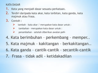 KATA DASAR
1. Kata yang menjadi dasar sesuatu perkataan.
2. Terdiri daripada kata akar, kata terbitan, kata ganda, kata
majmuk atau frasa.
3. Contoh :
 tambah – kata akar / merupakan kata dasar untuk :
 tambahan - merupakan kata dasar untuk :
 penambahan – setelah diberikan awalan peN-
4. Kata berimbuhan – perkembang – memper..
5. Kata majmuk – kakitangan – berkakitangan..
6. Kata ganda – cantik-cantik – secantik-cantik
7. Frasa – tidak adil - ketidakadilan
 