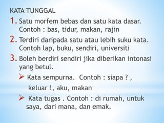 KATA TUNGGAL
1.Satu morfem bebas dan satu kata dasar.
Contoh : bas, tidur, makan, rajin
2.Terdiri daripada satu atau lebih suku kata.
Contoh lap, buku, sendiri, universiti
3.Boleh berdiri sendiri jika diberikan intonasi
yang betul.
 Kata sempurna. Contoh : siapa ? ,
keluar !, aku, makan
 Kata tugas . Contoh : di rumah, untuk
saya, dari mana, dan emak.
 