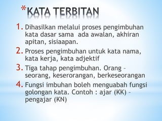 *
1.Dihasilkan melalui proses pengimbuhan
kata dasar sama ada awalan, akhiran
apitan, sisiaapan.
2.Proses pengimbuhan untuk kata nama,
kata kerja, kata adjektif
3.Tiga tahap pengimbuhan. Orang –
seorang, keserorangan, berkeseorangan
4.Fungsi imbuhan boleh menguabah fungsi
golongan kata. Contoh : ajar (KK) –
pengajar (KN)
 