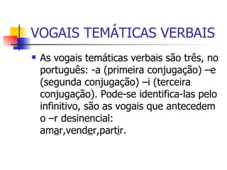 VOGAIS TEMÁTICAS VERBAIS As vogais temáticas verbais são três, no português: -a (primeira conjugação) –e (segunda conjugação) –i (terceira conjugação). Pode-se identifica-las pelo infinitivo, são as vogais que antecedem o –r desinencial: am a r,vend e r,part i r.  