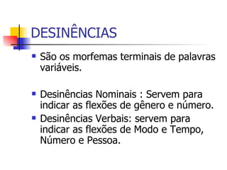 DESINÊNCIAS São os morfemas terminais de palavras variáveis que têm simplesmente valor gramatical. Desinências Nominais : Servem para indicar as flexões de gênero e número. Desinências Verbais: servem para indicar as flexões de Modo e Tempo, Número e Pessoa.  