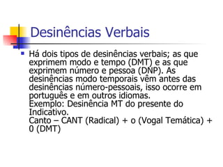 Desinências Verbais As flexões de pessoa e número são expressas nos verbos por desinências especiais, que podemos distribuir por três grupos:  - Desinências do presente do indicativo - Do pretérito perfeito do indicativo - Do infinitivo pessoal (= futuro do subjuntivo). As desinências modo temporais vêm antes das desinências número-pessoais, isso ocorre em português e em outros idiomas.  Exemplo: Desinência MT do presente do Indicativo.  Canto – CANT (Radical) + o (Vogal Temática) + 0 (DMT)   
