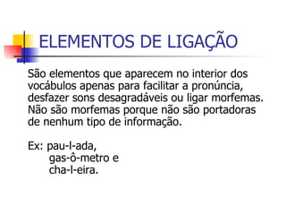 ELEMENTOS DE LIGAÇÃO São elementos que aparecem no interior dos vocábulos apenas para facilitar a pronúncia, desfazer sons desagradáveis ou ligar morfemas. Não são morfemas porque não são portadoras de nenhum tipo de informação. Ex: gas-ô-metro:  (dois radicais ligados pela vogal –o-, sem valor significativo)    cafe-t-eira:  (um radical + um sufixo, entre os quais aparece a consoante insignificativa –t- para evitar o desagradável hiato –éê-. 