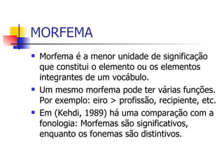 MORFEMA Morfema é a menor unidade de significação que constitui o elemento ou os elementos integrantes de um vocábulo. Um mesmo morfema pode ter várias funções. Por exemplo: eiro > profissão, recipiente, etc. Os morfemas têm um significado, já os fonemas trazem uma distinção.  