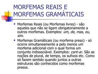 MORFEMAS LIVRES E MORFEMAS PRESOS Morfemas Livres (ou Reais  ) - são aqueles que não se ligam obrigatoriamente a outros morfemas. Exemplos:  um, de, mas ,  eu, sim .  Morfemas Presos (ou   Gramáticais ) - só ocorre simultaneamente a pelo menos um morfema adicional com o qual forma um conjunto indissociável. Exemplos:  cant-ar.   São as noções de plural, de tempo, os sufixos etc. Como só fazem sentido quando juntos a outras estruturas são conhecidos como morfemas presos. 