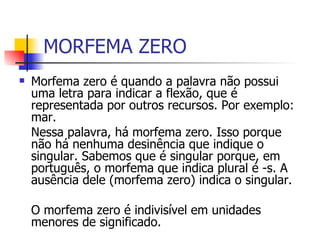 MORFEMA ZERO Morfema zero é quando a palavra não possui uma letra para indicar a flexão, que é representada por outros recursos. Por exemplo: mar. Nessa palavra, há morfema zero. Isso porque não há nenhuma desinência que indique o singular. Sabemos que é singular porque, em português, o morfema que indica plural é -s. A ausência dele (morfema zero) indica o singular.  O morfema zero é indivisível em unidades menores de significado. 