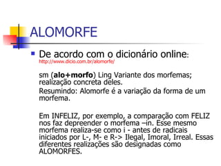 ALOMORFE De acordo com o dicionário online :  http://www.dicio.com.br/alomorfe/ sm ( alo+morfo ) Ling Variante dos morfemas; realização concreta deles.  Resumindo: Alomorfe é a variação da forma de um morfema. Em INFELIZ, por exemplo, a comparação com FELIZ nos faz depreender o morfema –in. Esse mesmo morfema realiza-se como i - antes de radicais iniciados por L-, M- e R-> Ilegal, Imoral, Irreal. Essas diferentes realizações são designadas como ALOMORFES.  