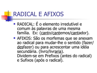 RADICAL E AFIXOS RADICAL: É o morfema do qual irmana as palavras da mesma família  e lhes dá uma base comum de significação.  Ex: ( cant o/ cant emos/ cant ador). AFIXOS: São os morfemas que se anexam ao radical para mudar-lhe o sentido (fazer/ des fazer) ou para acrescentar uma idéia secundária. (livro/livr aria ).  Dividem-se em Prefixos (antes do radical) e Sufixos (após o radical). 