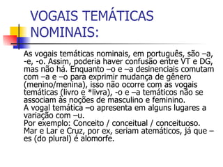 VOGAIS TEMÁTICAS NOMINAIS: As vogais temáticas nominais, em português, são –a, -e, -o. Assim, poderia haver confusão entre VT e DG, mas não há. Enquanto –o e –a desinenciais comutam com –a e –o para exprimir mudança de gênero (menino/menina), isso não ocorre com as vogais temáticas (livro e *livra), -o e –a temáticos não se associam às noções de masculino e feminino. A vogal temática –o apresenta em alguns lugares a variação com –u.  Por exemplo: Conceito / conceitual / conceituoso.   Mar e Lar e Cruz, por ex, seriam atemáticos, já que –es (do plural) é alomorfe. 