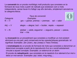 La  conversió   és un procés morfològic molt productiu que consisteix en la formació de nous mots a partir de radicals que existeixen com a mots independents, sense haver-hi d’afegir cap afix derivatiu, simplement canviant-ne la categoria lèxica. Tipus de conversió Categoria  Exemples N -> V  gra -> granar, premsa -> premsar,  sal -> salar Adj -> V  alegre -> alegrar, buit -> buidar,  espès -> espessir V -> N  adobar -> adob, esguerrar -> esguerro, pescar -> pesca,  triar -> tria La  truncació   és un procediment que consisteix a modificar un mot existent eliminant-ne una part, però conservant-ne les característiques gramaticals i el significat. Exemples: Jan (Joan), Jep (Josep) o Tesa (Teresa). L’ onomatopeia   és un procés de formació de mots que consisteix a denominar un determinat concepte a partir de la reproducció d’un so o soroll estretament vinculat a aquest concepte. Exemples: un esternut és un atxim El procés de  reduplicació , que consisteix en la repetició d’un element d’un mot o detot un mot sencer. Exemples: pipí, bobó, ning-nang,... 
