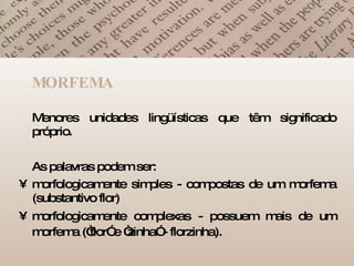 MORFEMA Menores unidades lingüísticas que têm significado próprio.  As palavras podem ser: morfologicamente simples - compostas de um morfema (substantivo flor)  morfologicamente complexas - possuem mais de um morfema (“flor” e “zinha” - florzinha).   
