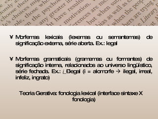 Morfemas lexicais (lexemas ou semantemas) de significação externa, série aberta. Ex.: legal Morfemas gramaticais (gramemas ou formantes) de significação interna, relacionados ao universo lingüístico, série fechada. Ex.:  i  –legal (i = alomorfe    ilegal, irreal, infeliz, ingrato) Teoria Gerativa: fonologia lexical (interface sintaxe X fonologia) 