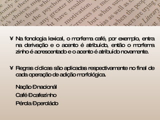 Na fonologia lexical, o morfema café, por exemplo, entra na derivação e o acento é atribuído, então o morfema zinho é acrescentado e o acento é atribuído novamente. Regras cíclicas são aplicadas respectivamente no final de cada operação de adição morfológica.  Nação – nacionál Café – cafezínho Pérola – peroládo  