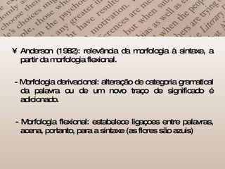 Anderson (1982): relevância da morfologia à sintaxe, a partir da morfologia flexional. - Morfologia derivacional: alteração de categoria gramatical da palavra ou de um novo traço de significado é adicionado. - Morfologia flexional: estabelece ligaçoes entre palavras, acena, portanto, para a sintaxe (as flores são azuis) 