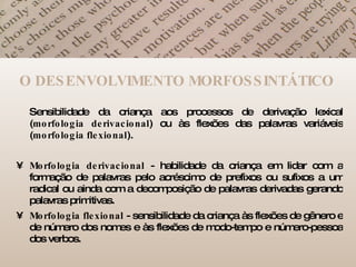 O DESENVOLVIMENTO MORFOSSINTÁTICO Sensibilidade da criança aos processos de derivação lexical ( morfologia   derivacional ) ou às flexões das palavras variáveis ( morfologia   flexional ).  Morfologia   derivacional  - habilidade da criança em lidar com a formação de palavras pelo acréscimo de prefixos ou sufixos a um radical ou ainda com a decomposição de palavras derivadas gerando palavras primitivas.  Morfologia   flexional  - sensibilidade da criança às flexões de gênero e de número dos nomes e às flexões de modo-tempo e número-pessoa dos verbos.  