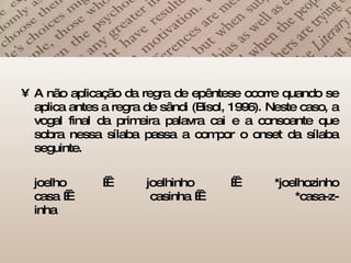 A não aplicação da regra de epêntese ocorre quando se aplica antes a regra de sândi (Bisol, 1996). Neste caso, a vogal final da primeira palavra cai e a consoante que sobra nessa sílaba passa a compor o onset da sílaba seguinte. joelho    joelhinho    *joelhozinho casa       casinha         *casa-z-inha  