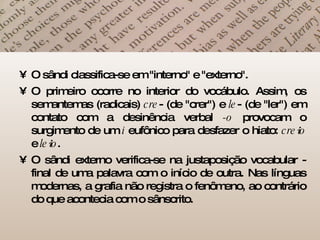 O sândi classifica-se em "interno" e "externo".  O primeiro ocorre no interior do vocábulo. Assim, os semantemas (radicais)  cre - (de "crer") e  le - (de "ler") em contato com a desinência verbal  -o  provocam o surgimento de um  i  eufônico para desfazer o hiato:  cre i o  e  le i o .  O sândi externo verifica-se na justaposição vocabular - final de uma palavra com o início de outra. Nas línguas modernas, a grafia não registra o fenômeno, ao contrário do que acontecia com o sânscrito.  