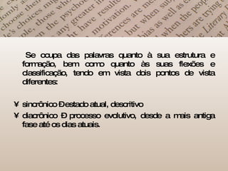 Se ocupa das palavras quanto à sua estrutura e formação, bem como quanto às suas flexões e classificação, tendo em vista dois pontos de vista diferentes:  sincrônico – estado atual, descritivo diacrônico – processo evolutivo, desde a mais antiga fase até os dias atuais.  