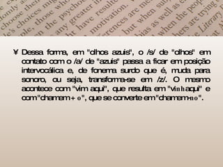 Dessa forma, em "olhos azuis", o /s/ de "olhos" em contato com o /a/ de "azuis" passa a ficar em posição intervocálica e, de fonema surdo que é, muda para sonoro, ou seja, transforma-se em /z/. O mesmo acontece com "vim aqui", que resulta em "v inh aqui" e com "chamem +  o ", que se converte em "chamem- no ".  