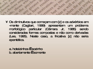 Os diminutivos que começam com [z] e os advérbios em -mente (Cagliari, 1999) apresentam um problema morfológico particular (Câmara Jr, 1985) sendo consideradas formas compostas e não como derivadas (Lee, 1995). Neste caso, a fricativa [z] não seria epentética. a. hoteizinhos    sozinho b. abertamente    somente  